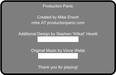 Production Panic

Created by Mike Enoch
mike AT productionpanic.com

Additional Design by Stephen “Kitkat” Hewitt
www.CafeShorts.co.uk

Original Music by Vince Webb
www.VinceWebb.com

Thank you for playing!