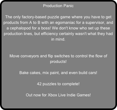 Production Panic

The only factory-based puzzle game where you have to get products from A to B with an egomaniac for a supervisor, and a cephalopod for a boss! We don't know who set up these production lines, but efficiency certainly wasn't what they had in mind.


Move conveyors and flip switches to control the flow of products!

Bake cakes, mix paint, and even build cars!

42 puzzles to complete!

Out now for Xbox Live Indie Games!
