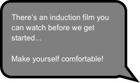 There’s an induction film you can watch before we get started...

Make yourself comfortable!